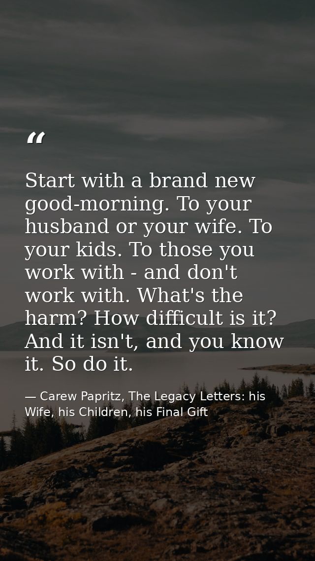 Start with a brand new good-morning. To your husband or your wife. To your kids. To those you work with - and don't work — Carew Papritz, The Legacy Letters: his Wife, his Children, his Final Gift