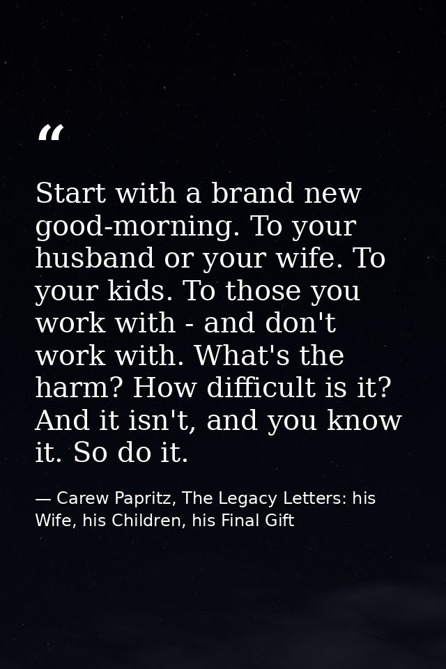 Start with a brand new good-morning. To your husband or your wife. To your kids. To those you work with - and don't work — Carew Papritz, The Legacy Letters: his Wife, his Children, his Final Gift