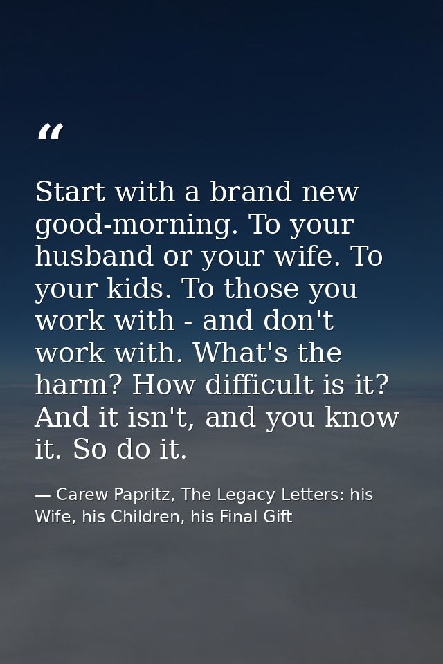 Start with a brand new good-morning. To your husband or your wife. To your kids. To those you work with - and don't work — Carew Papritz, The Legacy Letters: his Wife, his Children, his Final Gift