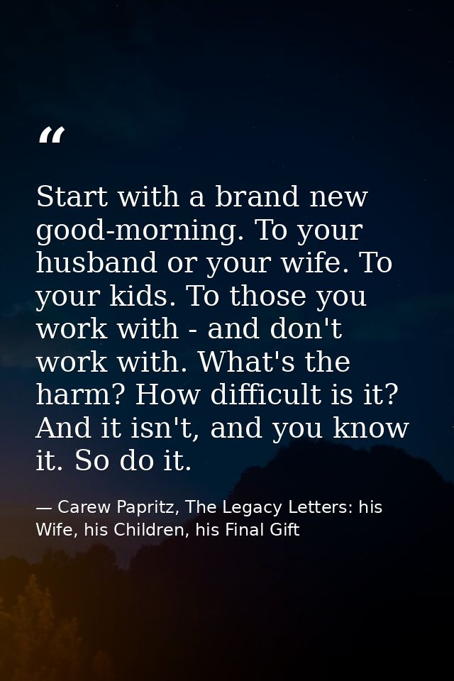 Start with a brand new good-morning. To your husband or your wife. To your kids. To those you work with - and don't work — Carew Papritz, The Legacy Letters: his Wife, his Children, his Final Gift