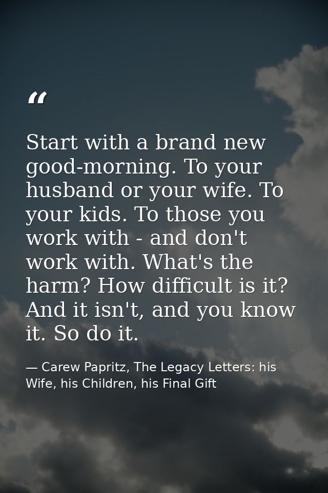 Start with a brand new good-morning. To your husband or your wife. To your kids. To those you work with - and don't work — Carew Papritz, The Legacy Letters: his Wife, his Children, his Final Gift