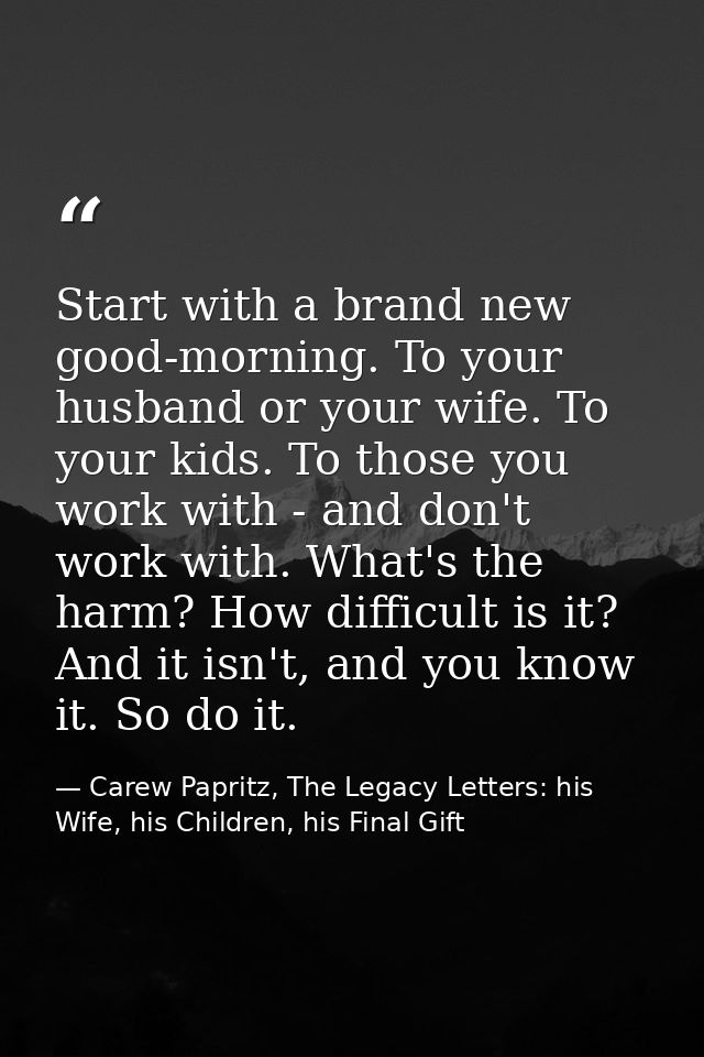 Start with a brand new good-morning. To your husband or your wife. To your kids. To those you work with - and don't work — Carew Papritz, The Legacy Letters: his Wife, his Children, his Final Gift