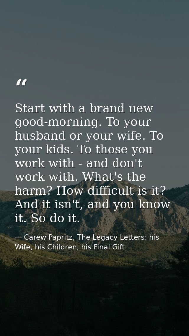 Start with a brand new good-morning. To your husband or your wife. To your kids. To those you work with - and don't work — Carew Papritz, The Legacy Letters: his Wife, his Children, his Final Gift