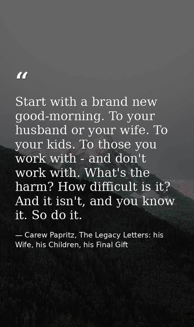 Start with a brand new good-morning. To your husband or your wife. To your kids. To those you work with - and don't work — Carew Papritz, The Legacy Letters: his Wife, his Children, his Final Gift