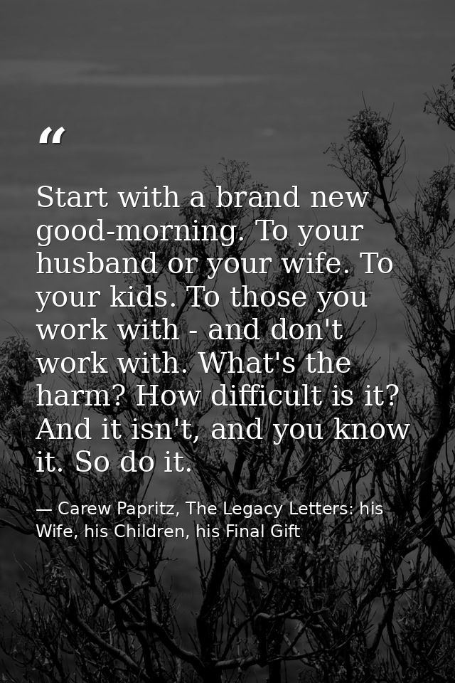 Start with a brand new good-morning. To your husband or your wife. To your kids. To those you work with - and don't work — Carew Papritz, The Legacy Letters: his Wife, his Children, his Final Gift