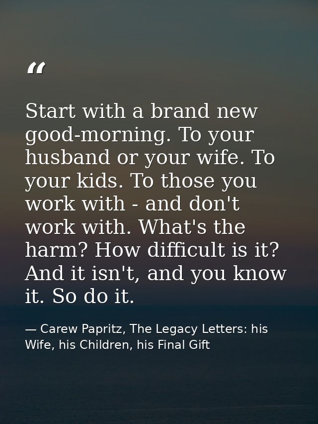 Start with a brand new good-morning. To your husband or your wife. To your kids. To those you work with - and don't work — Carew Papritz, The Legacy Letters: his Wife, his Children, his Final Gift