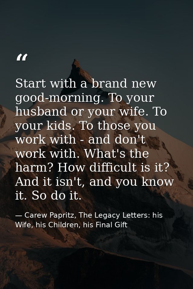 Start with a brand new good-morning. To your husband or your wife. To your kids. To those you work with - and don't work — Carew Papritz, The Legacy Letters: his Wife, his Children, his Final Gift