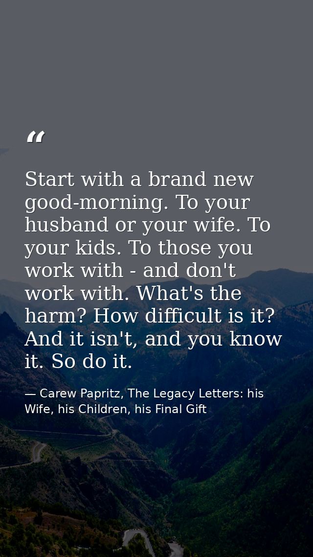 Start with a brand new good-morning. To your husband or your wife. To your kids. To those you work with - and don't work — Carew Papritz, The Legacy Letters: his Wife, his Children, his Final Gift