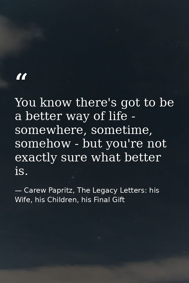 You know there's got to be a better way of life - somewhere, sometime, somehow - but you're not exactly sure what better — Carew Papritz, The Legacy Letters: his Wife, his Children, his Final Gift