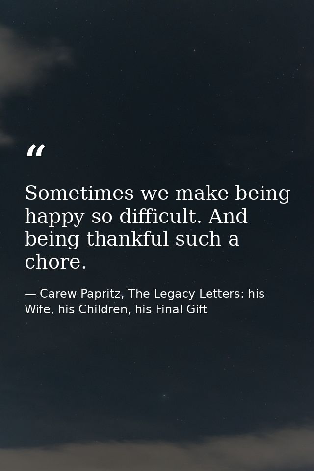 Sometimes we make being happy so difficult. And being thankful such a chore. — Carew Papritz, The Legacy Letters: his Wife, his Children, his Final Gift