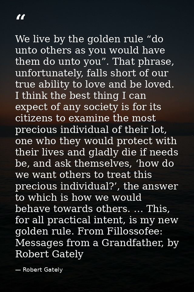 We live by the golden rule “do unto others as you would have them do unto you”. That phrase, unfortunately, falls short  — Robert Gately