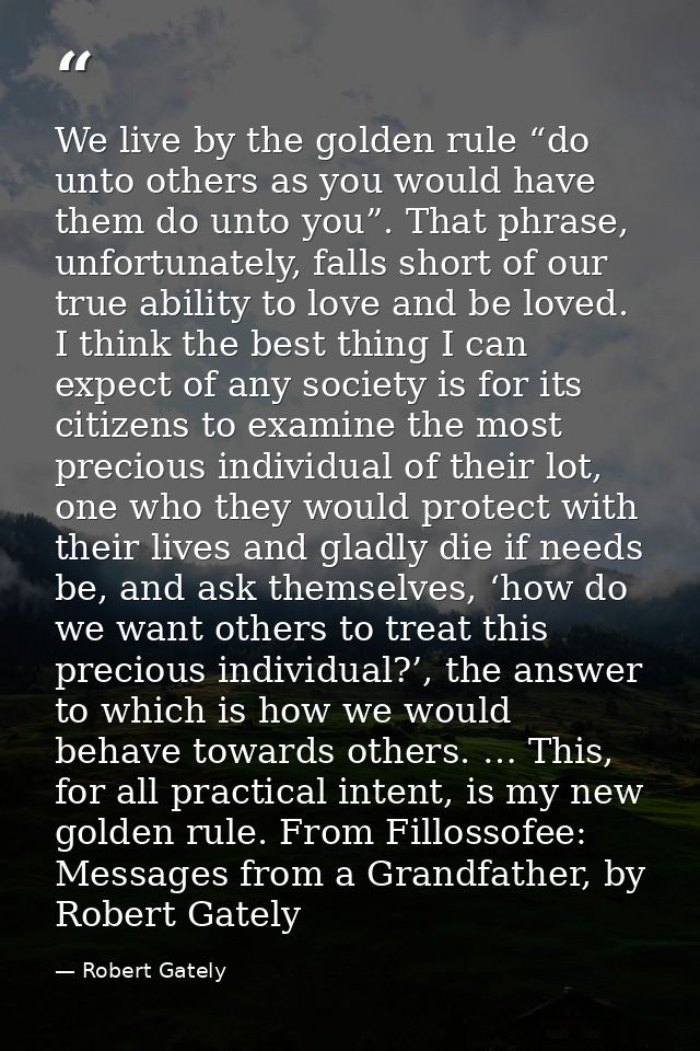 We live by the golden rule “do unto others as you would have them do unto you”. That phrase, unfortunately, falls short  — Robert Gately