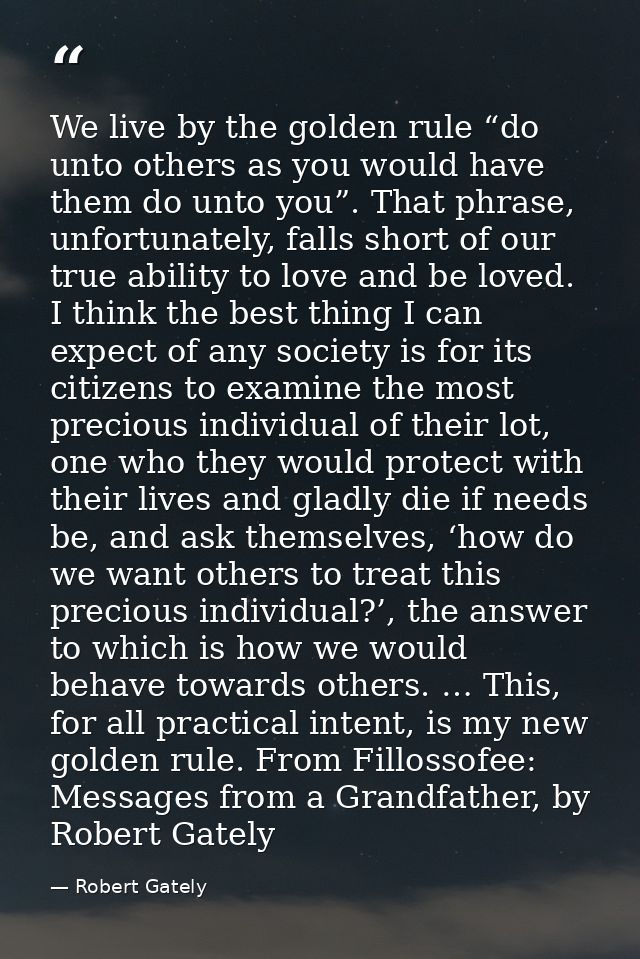 We live by the golden rule “do unto others as you would have them do unto you”. That phrase, unfortunately, falls short  — Robert Gately