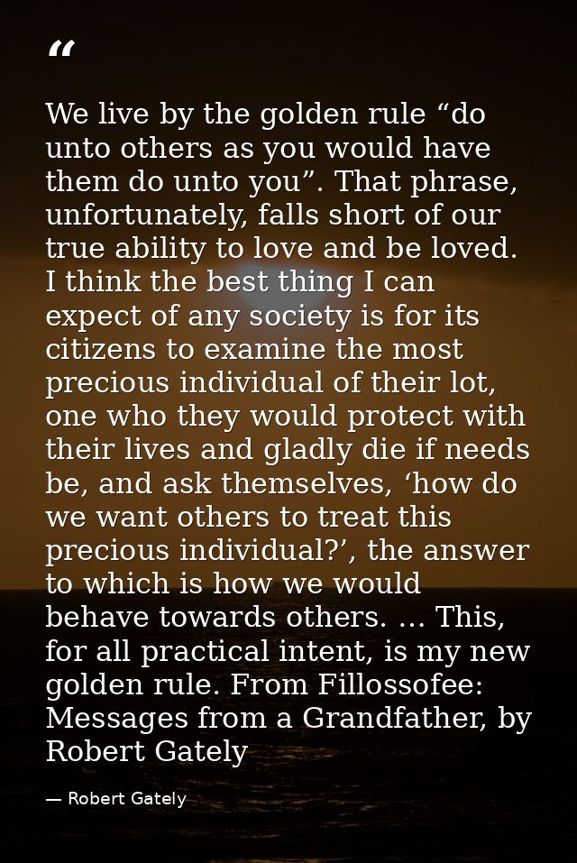 We live by the golden rule “do unto others as you would have them do unto you”. That phrase, unfortunately, falls short  — Robert Gately