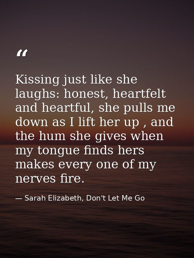 Kissing just like she laughs: honest, heartfelt and heartful, she pulls me down as I lift her up , and the hum she gives — Sarah Elizabeth, Don't Let Me Go