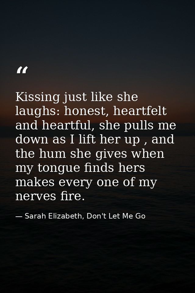 Kissing just like she laughs: honest, heartfelt and heartful, she pulls me down as I lift her up , and the hum she gives — Sarah Elizabeth, Don't Let Me Go