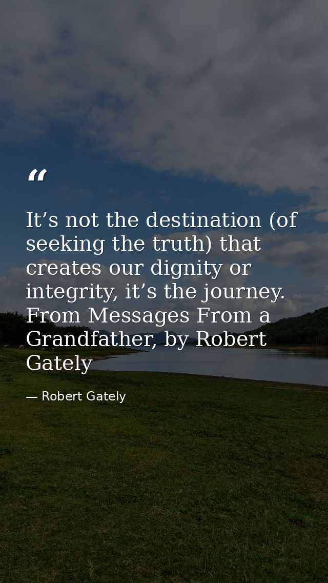 It’s not the destination (of seeking the truth) that creates our dignity or integrity, it’s the journey. From Messages F — Robert Gately