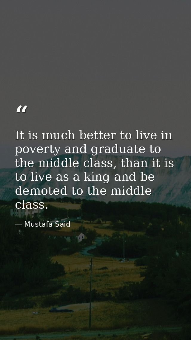 It is much better to live in poverty and graduate to the middle class, than it is to live as a king and be demoted to th — Mustafa Said