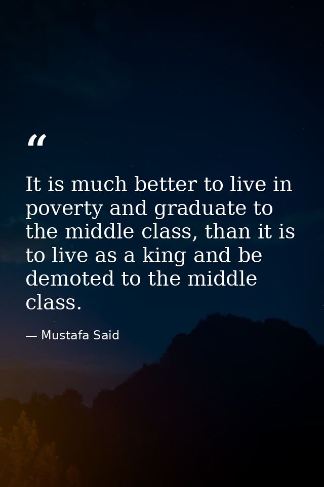 It is much better to live in poverty and graduate to the middle class, than it is to live as a king and be demoted to th — Mustafa Said