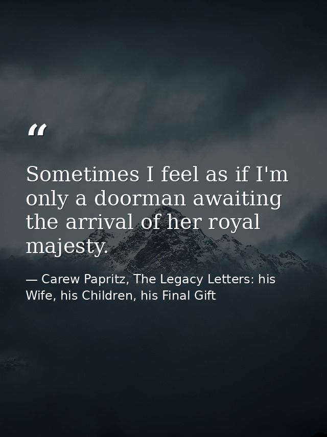 Sometimes I feel as if I'm only a doorman awaiting the arrival of her royal majesty. — Carew Papritz, The Legacy Letters: his Wife, his Children, his Final Gift