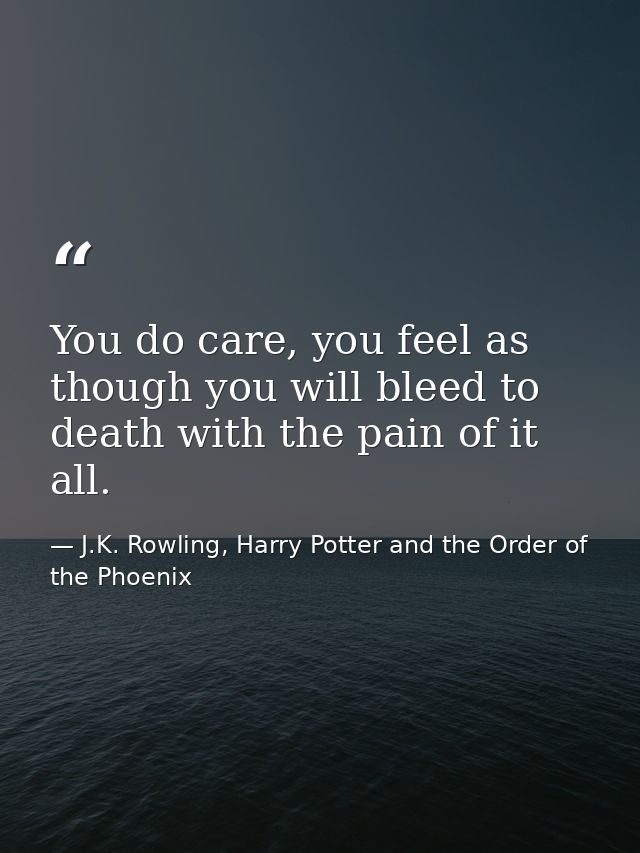 You do care, you feel as though you will bleed to death with the pain of it all. — J.K. Rowling, Harry Potter and the Order of the Phoenix