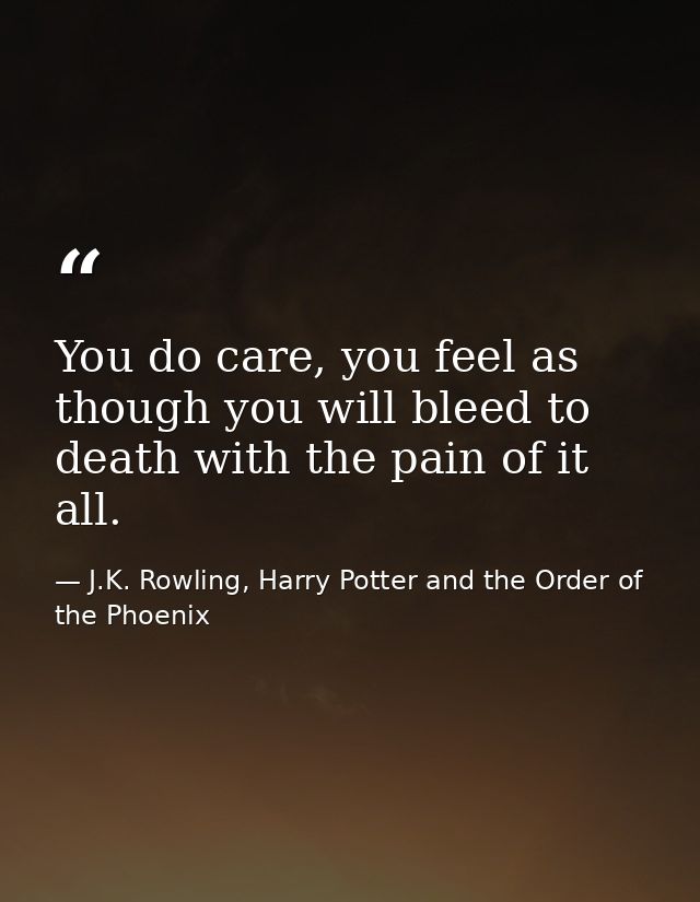 You do care, you feel as though you will bleed to death with the pain of it all. — J.K. Rowling, Harry Potter and the Order of the Phoenix