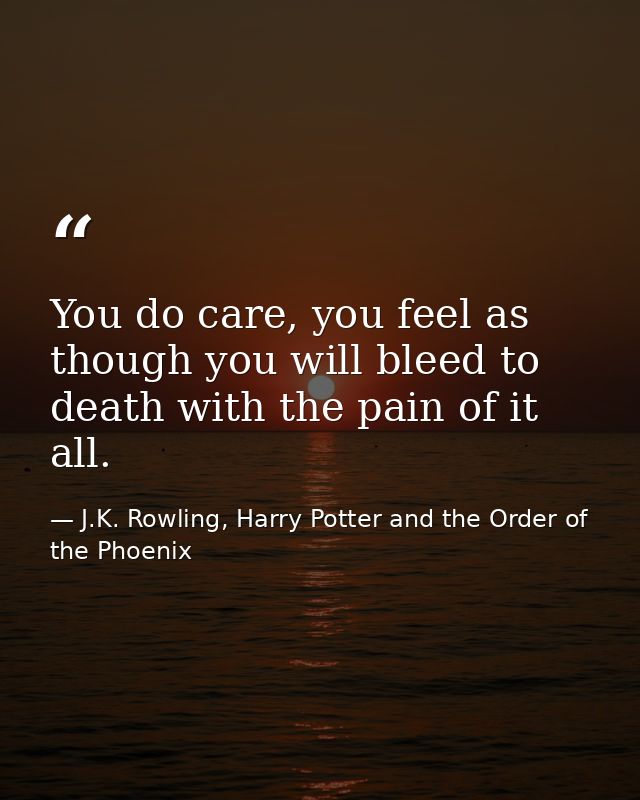 You do care, you feel as though you will bleed to death with the pain of it all. — J.K. Rowling, Harry Potter and the Order of the Phoenix