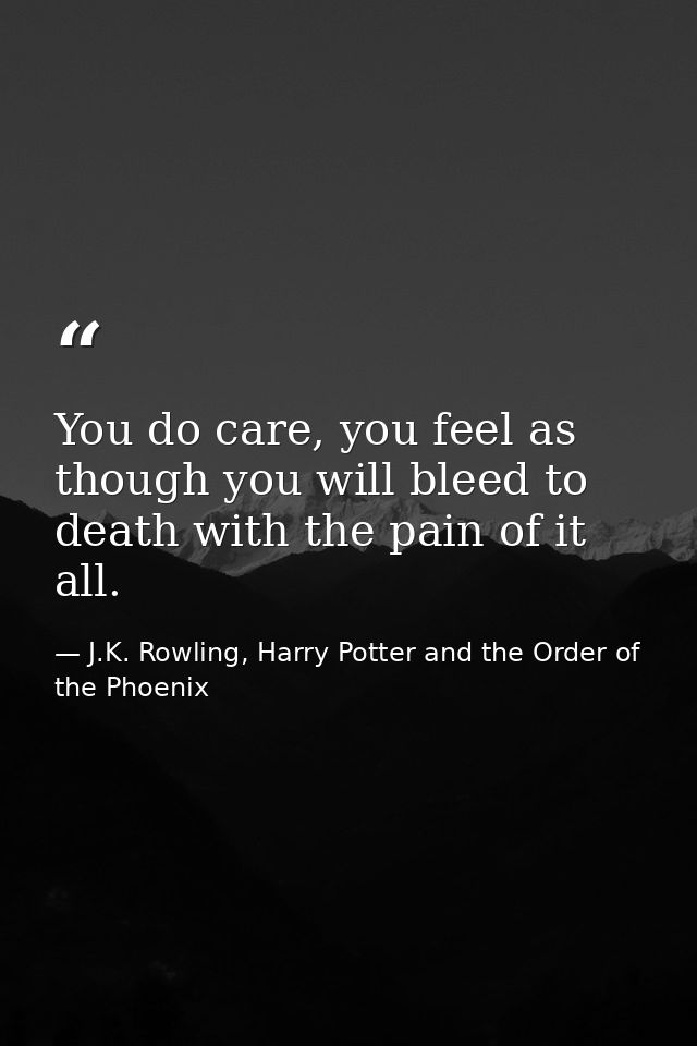 You do care, you feel as though you will bleed to death with the pain of it all. — J.K. Rowling, Harry Potter and the Order of the Phoenix