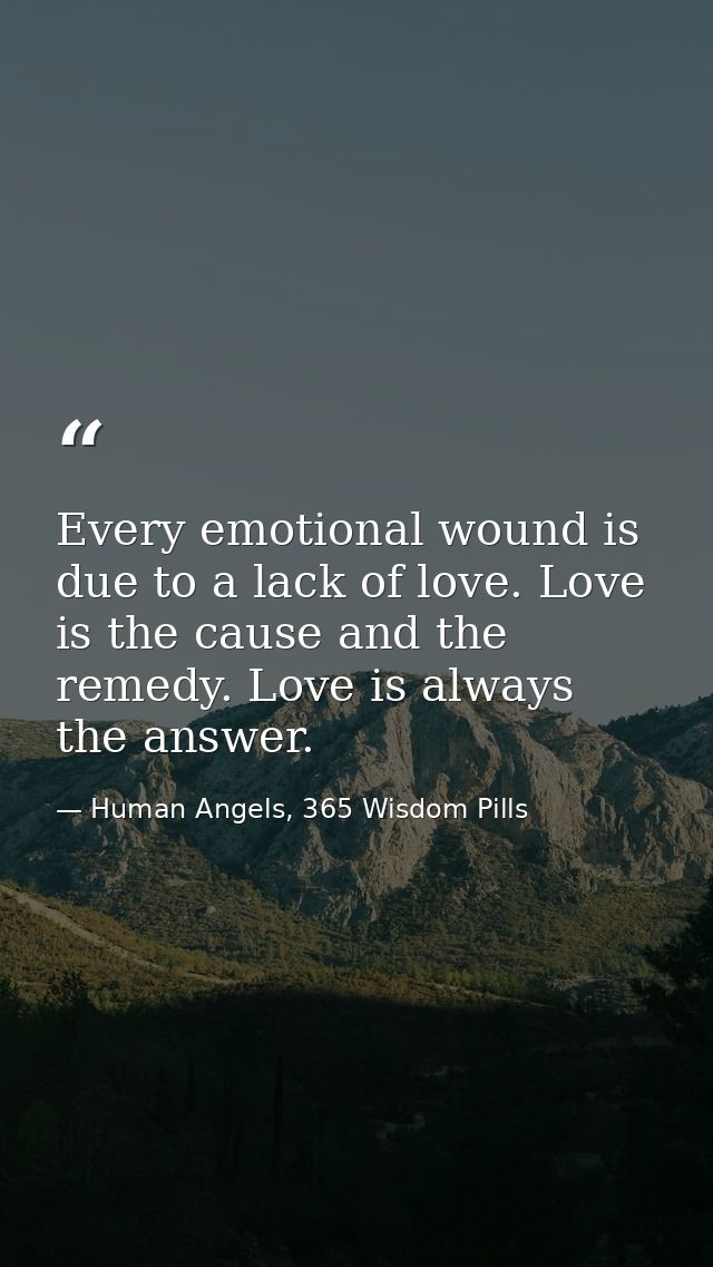 Every emotional wound is due to a lack of love. Love is the cause and the remedy. Love is always the answer. — Human Angels, 365 Wisdom Pills