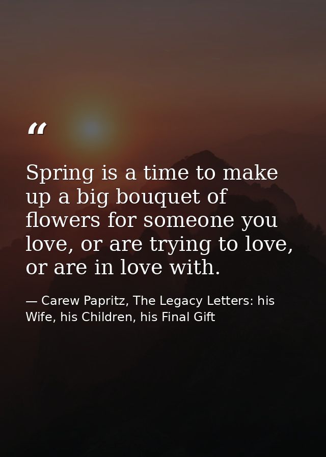 Spring is a time to make up a big bouquet of flowers for someone you love, or are trying to love, or are in love with. — Carew Papritz, The Legacy Letters: his Wife, his Children, his Final Gift