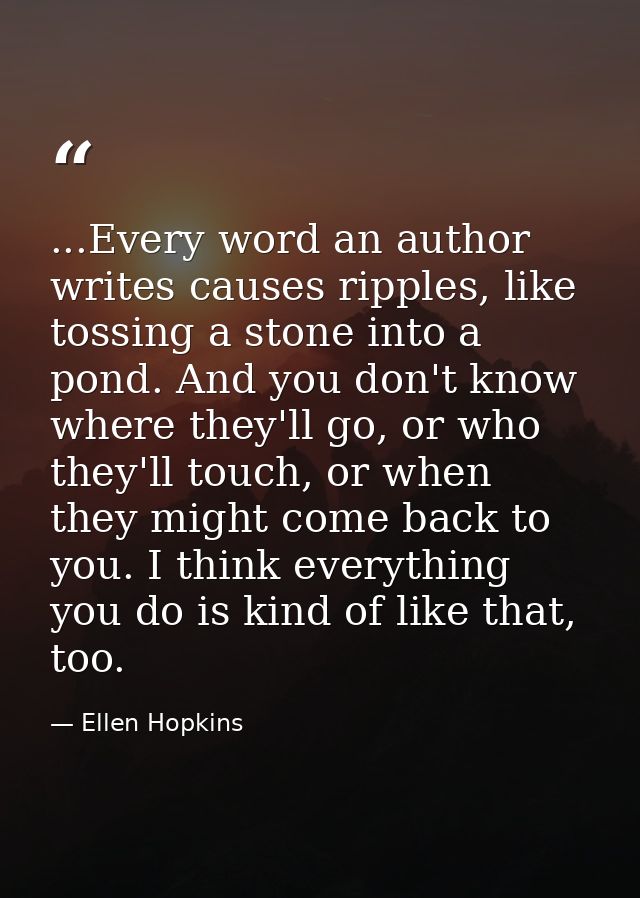 ...Every word an author writes causes ripples, like tossing a stone into a pond. And you don't know where they'll go, or — Ellen Hopkins