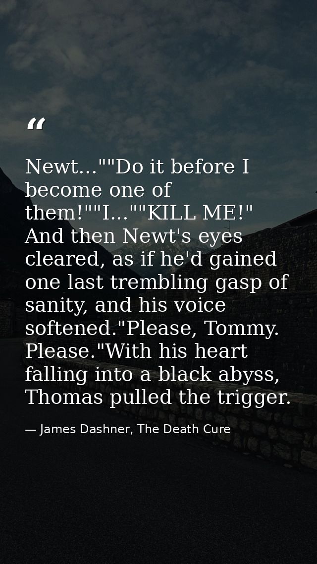 Newt...""Do it before I become one of them!""I...""KILL ME!" And then Newt's eyes cleared, as if he'd gained one last tr — James Dashner, The Death Cure