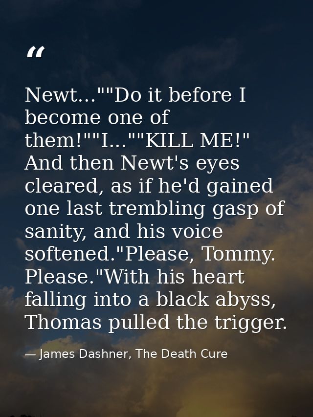 Newt...""Do it before I become one of them!""I...""KILL ME!" And then Newt's eyes cleared, as if he'd gained one last tr — James Dashner, The Death Cure