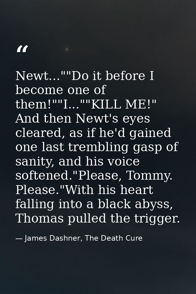 Newt...""Do it before I become one of them!""I...""KILL ME!" And then Newt's eyes cleared, as if he'd gained one last tr — James Dashner, The Death Cure