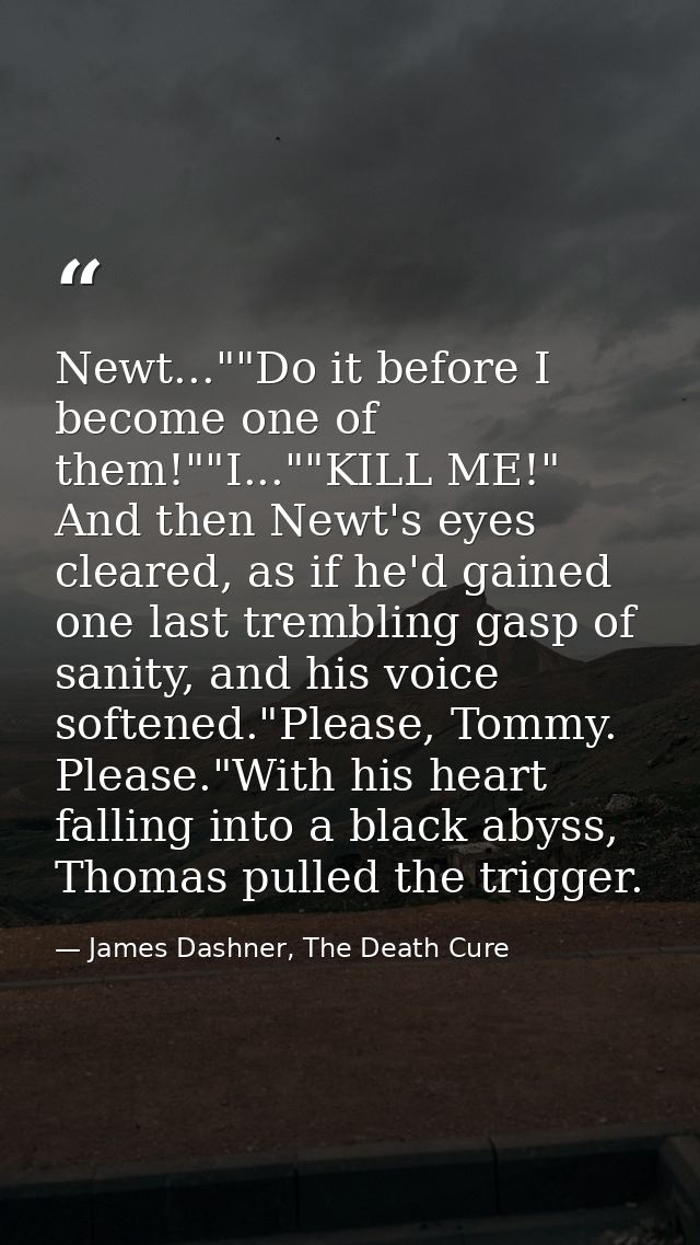 Newt...""Do it before I become one of them!""I...""KILL ME!" And then Newt's eyes cleared, as if he'd gained one last tr — James Dashner, The Death Cure