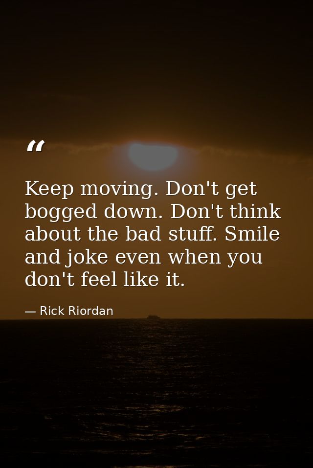 Keep moving. Don't get bogged down. Don't think about the bad stuff. Smile and joke even when you don't feel like it. — Rick Riordan