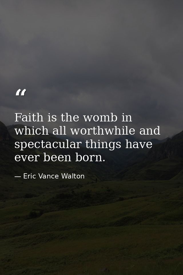 Faith is the womb in which all worthwhile and spectacular things have ever been born. — Eric Vance Walton