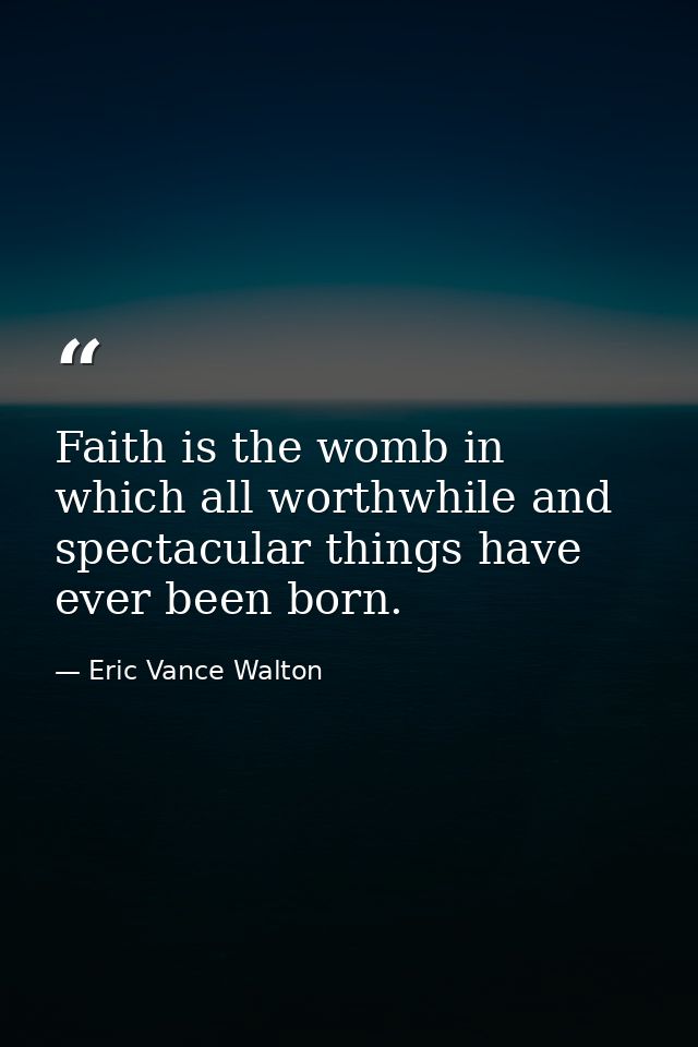 Faith is the womb in which all worthwhile and spectacular things have ever been born. — Eric Vance Walton