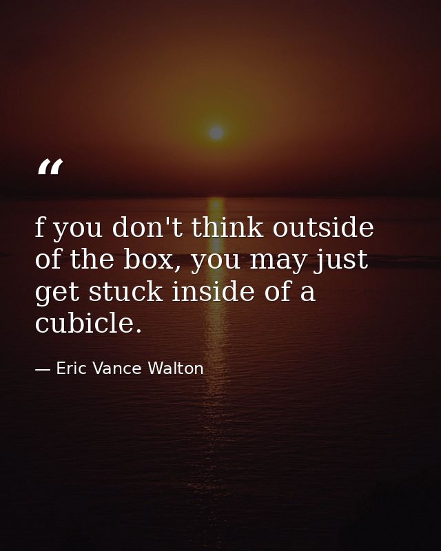 f you don't think outside of the box, you may just get stuck inside of a cubicle. — Eric Vance Walton
