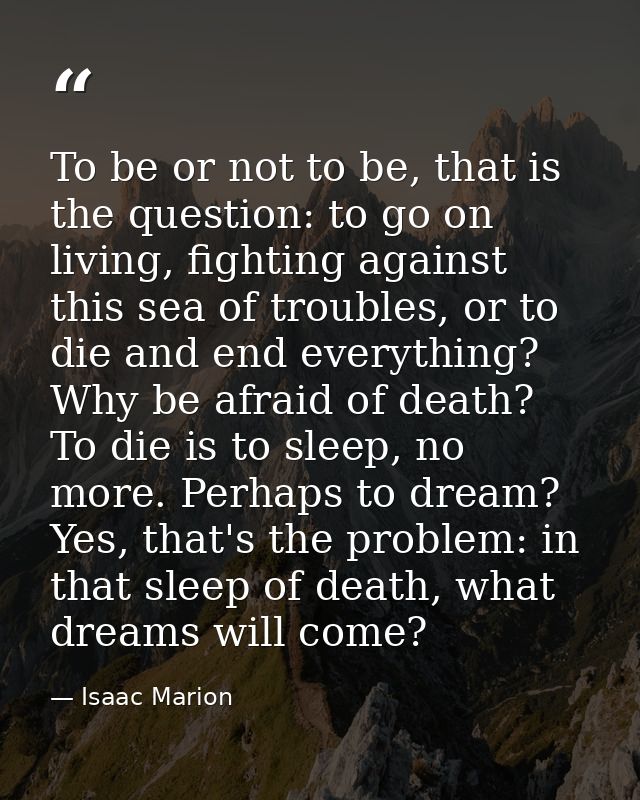To be or not to be, that is the question: to go on living, fighting against this sea of troubles, or to die and end ever — Isaac Marion