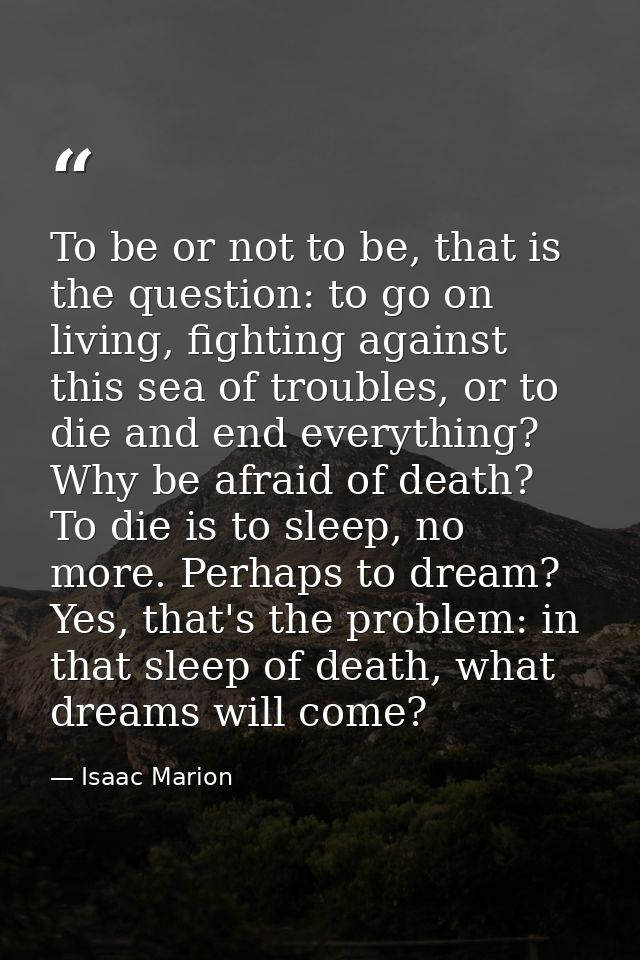 To be or not to be, that is the question: to go on living, fighting against this sea of troubles, or to die and end ever — Isaac Marion