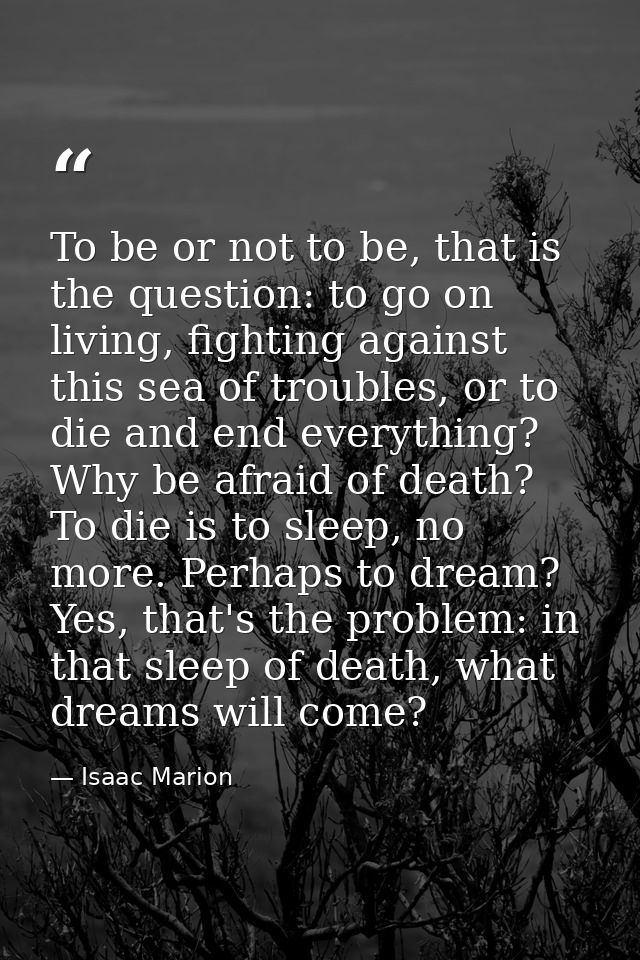 To be or not to be, that is the question: to go on living, fighting against this sea of troubles, or to die and end ever — Isaac Marion
