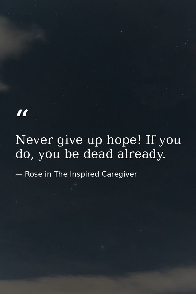 Never give up hope! If you do, you be dead already. — Rose in The Inspired Caregiver