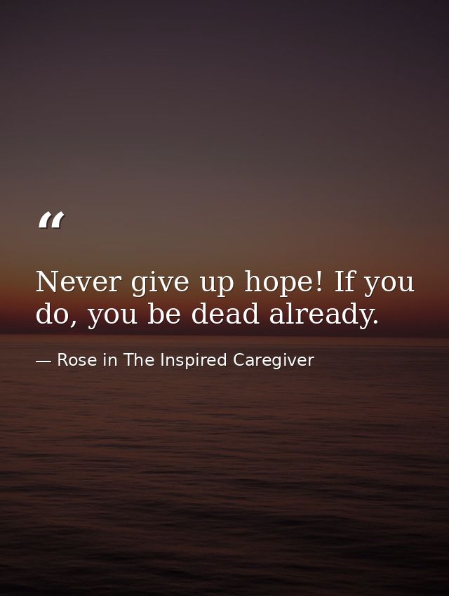 Never give up hope! If you do, you be dead already. — Rose in The Inspired Caregiver