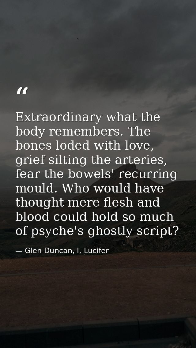 Extraordinary what the body remembers. The bones loded with love, grief silting the arteries, fear the bowels' recurring — Glen Duncan, I, Lucifer