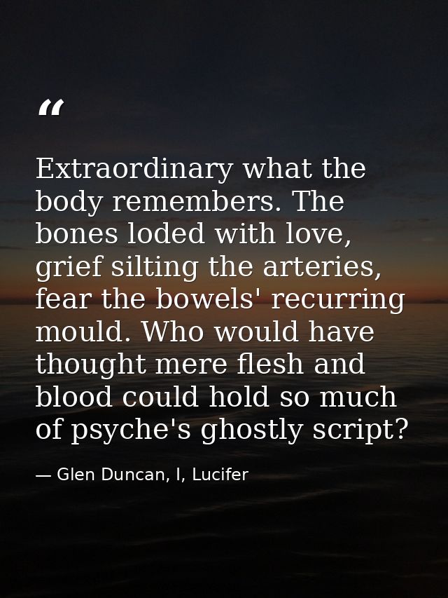 Extraordinary what the body remembers. The bones loded with love, grief silting the arteries, fear the bowels' recurring — Glen Duncan, I, Lucifer