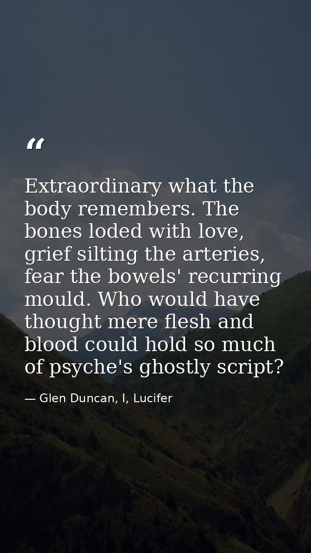 Extraordinary what the body remembers. The bones loded with love, grief silting the arteries, fear the bowels' recurring — Glen Duncan, I, Lucifer