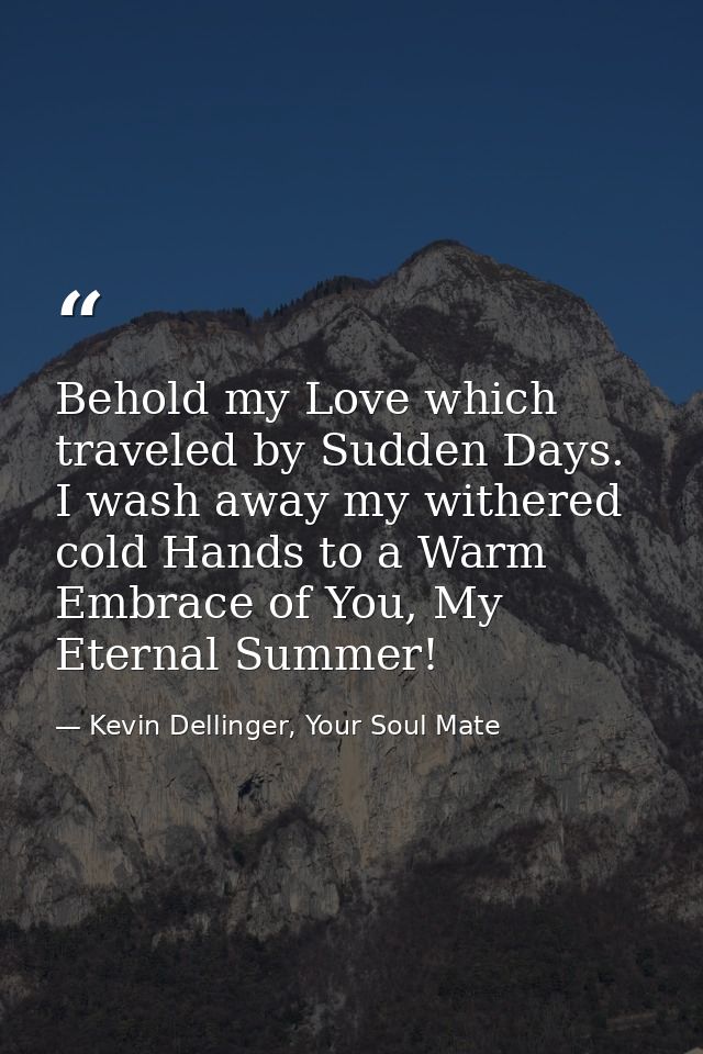 Behold my Love which traveled by Sudden Days. I wash away my withered cold Hands to a Warm Embrace of You, My Eternal Su — Kevin Dellinger, Your Soul Mate