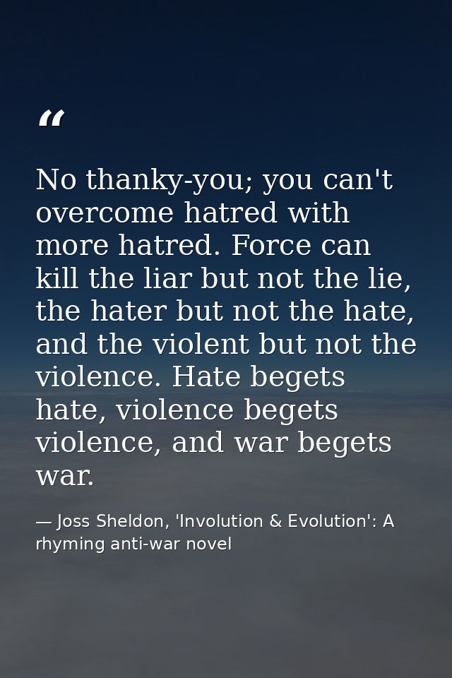 No thanky-you; you can't overcome hatred with more hatred. Force can kill the liar but not the lie, the hater but not th — Joss Sheldon, 'Involution & Evolution': A rhyming anti-war novel