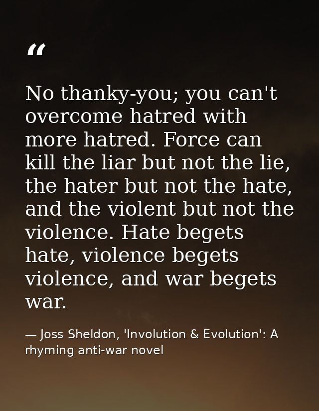 No thanky-you; you can't overcome hatred with more hatred. Force can kill the liar but not the lie, the hater but not th — Joss Sheldon, 'Involution & Evolution': A rhyming anti-war novel